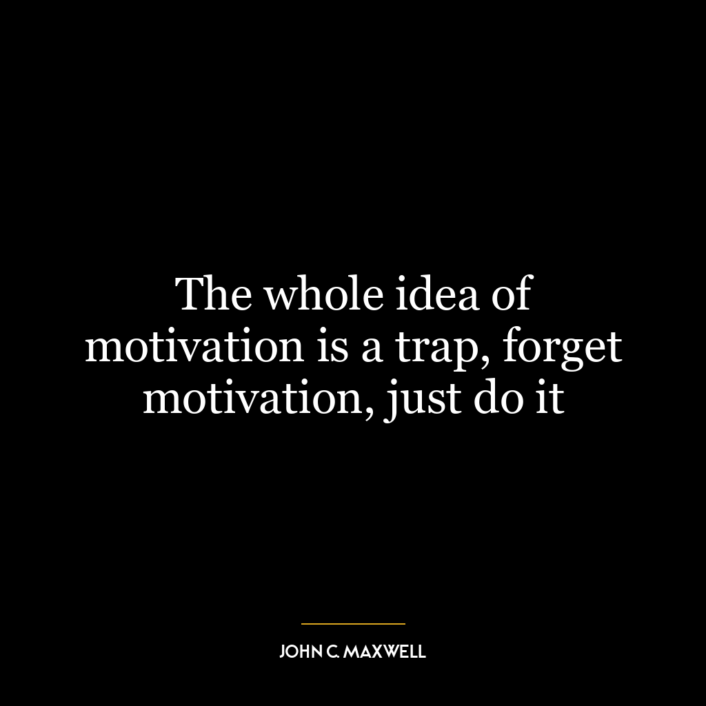 The whole idea of motivation is a trap, forget motivation, just do it