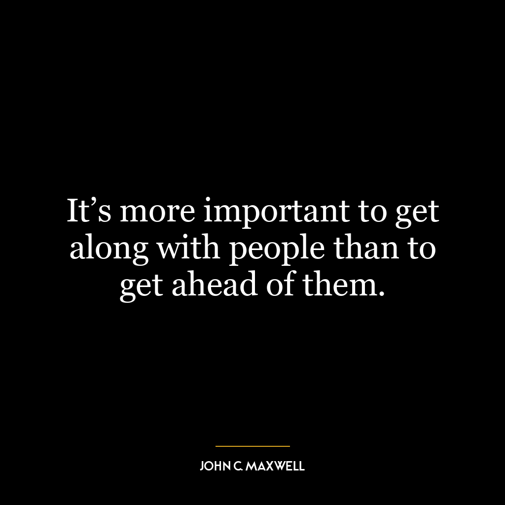 It’s more important to get along with people than to get ahead of them.