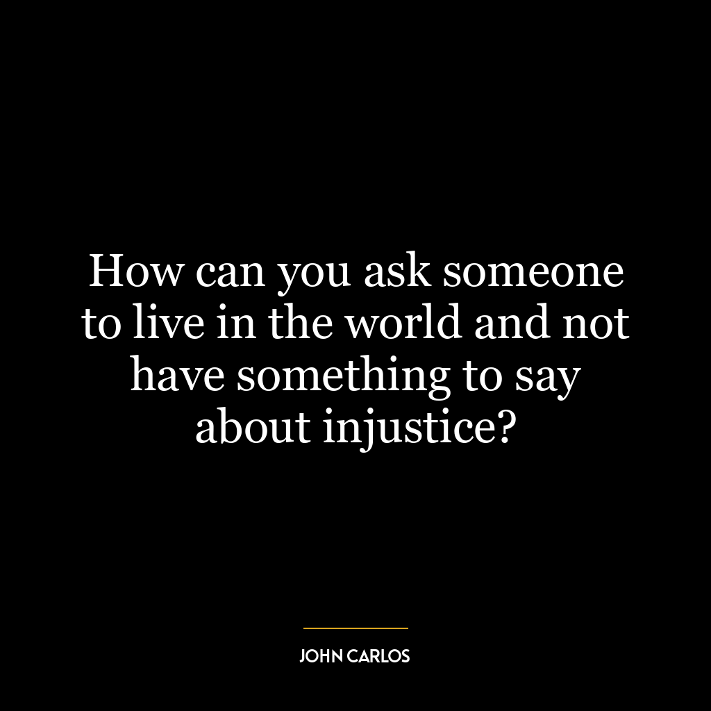 How can you ask someone to live in the world and not have something to say about injustice?