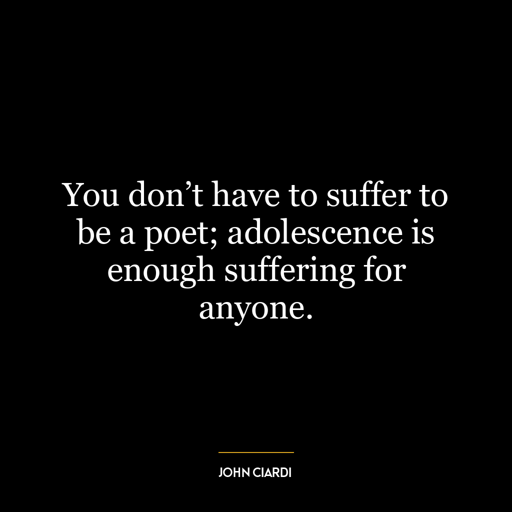 You don’t have to suffer to be a poet; adolescence is enough suffering for anyone.