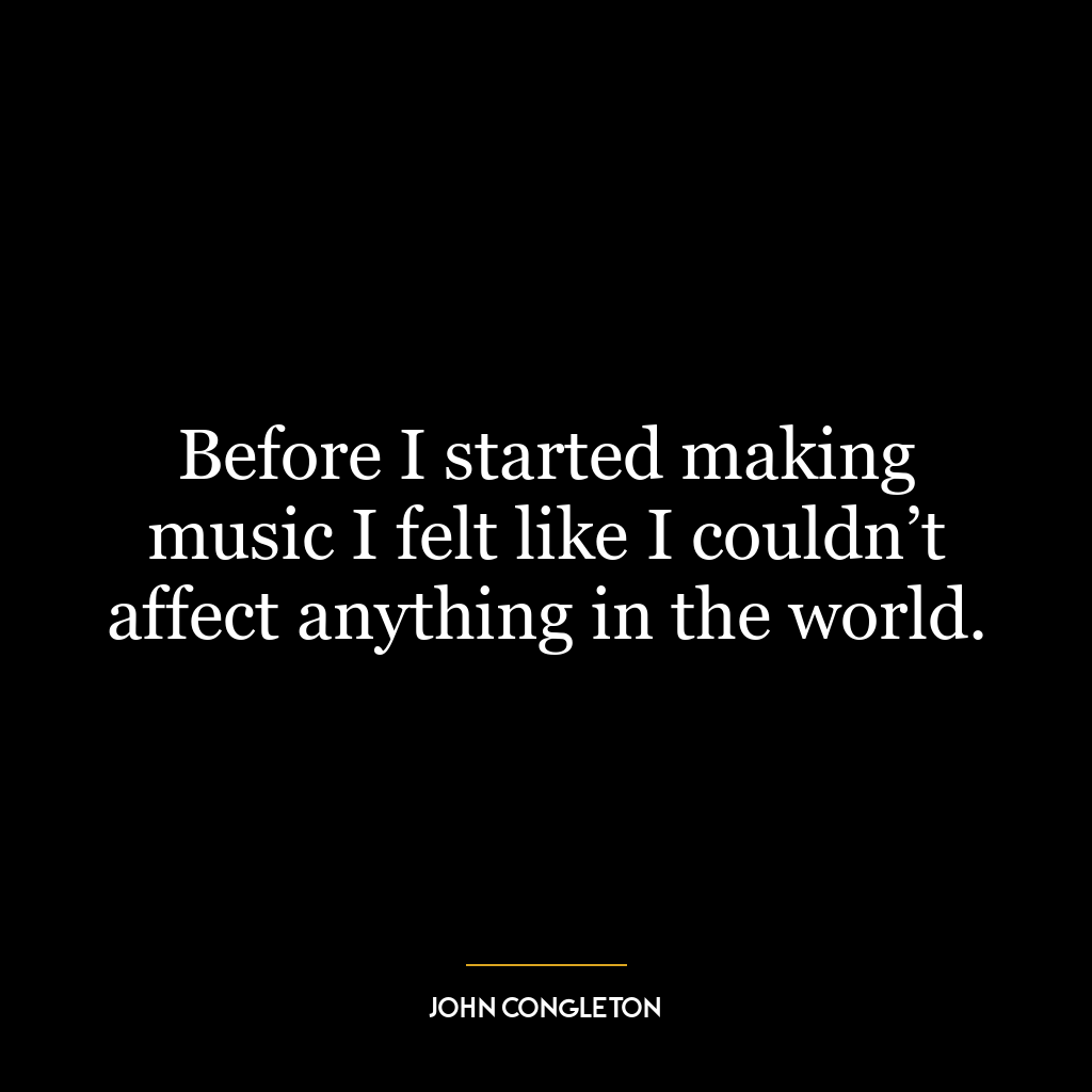 Before I started making music I felt like I couldn’t affect anything in the world.