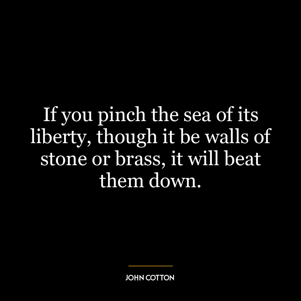 If you pinch the sea of its liberty, though it be walls of stone or brass, it will beat them down.