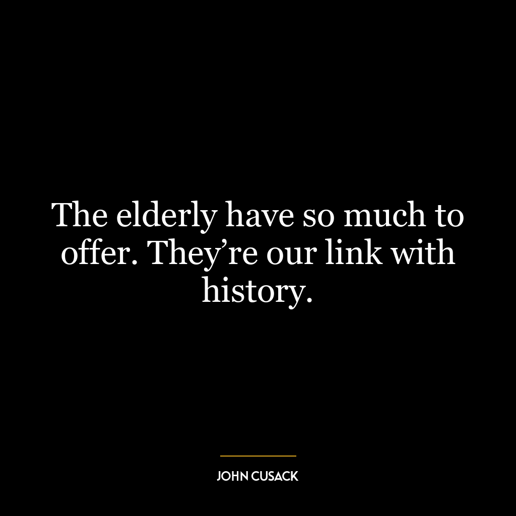 The elderly have so much to offer. They’re our link with history.