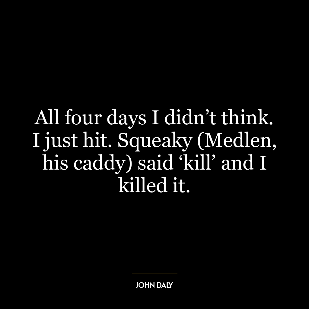 All four days I didn’t think. I just hit. Squeaky (Medlen, his caddy) said ‘kill’ and I killed it.