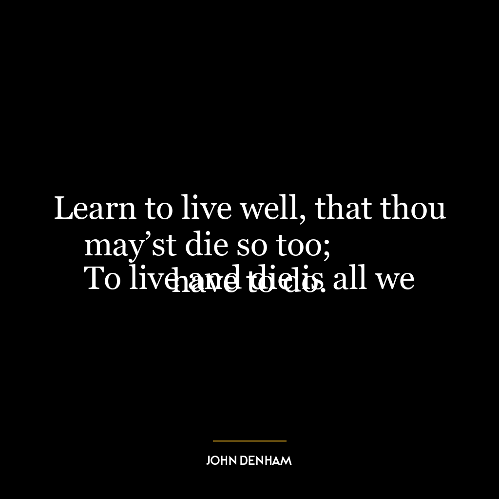 Learn to live well, that thou may’st die so too;
To live and die is all we have to do.