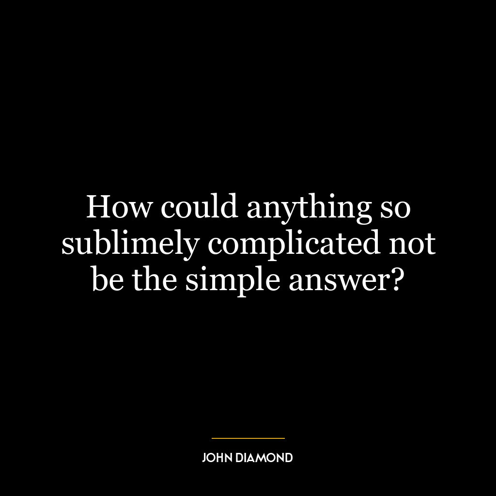 How could anything so sublimely complicated not be the simple answer?