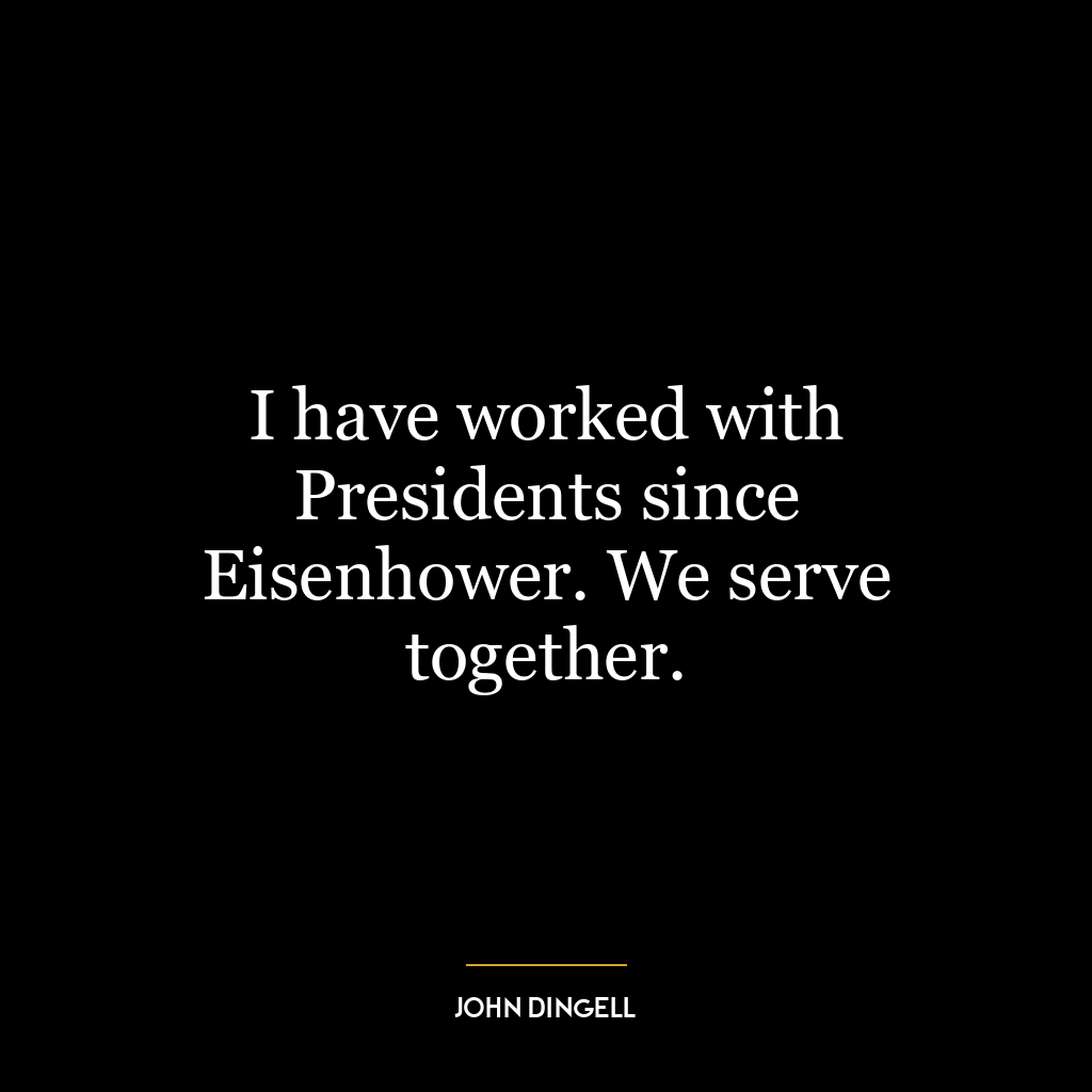 I have worked with Presidents since Eisenhower. We serve together.