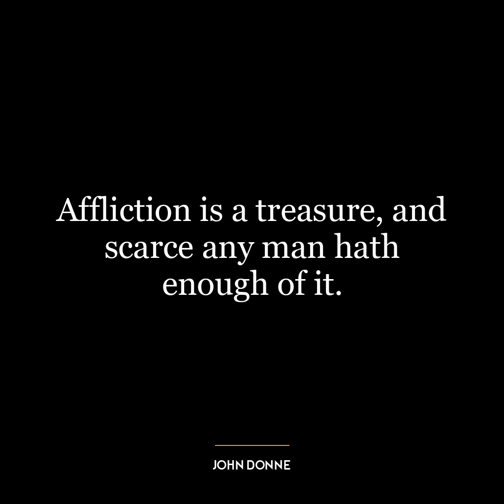 Affliction is a treasure, and scarce any man hath enough of it.