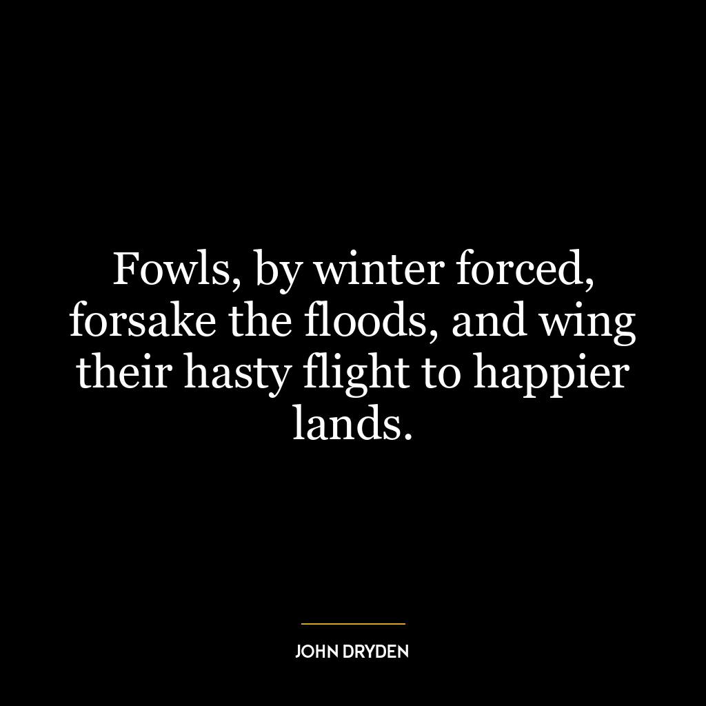 Fowls, by winter forced, forsake the floods, and wing their hasty flight to happier lands.