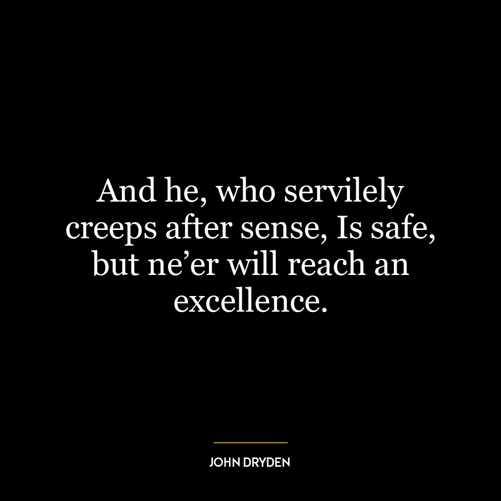 And he, who servilely creeps after sense, Is safe, but ne’er will reach an excellence.