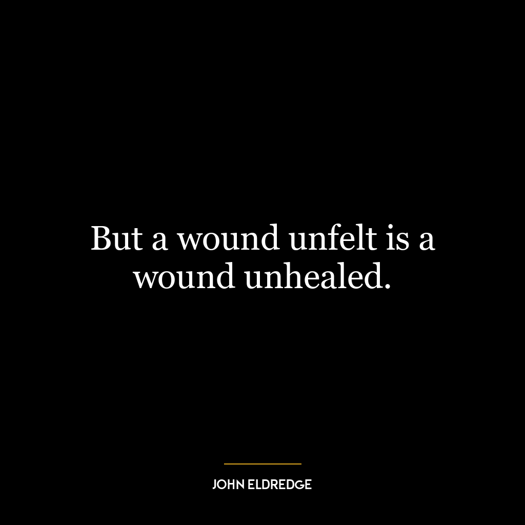 But a wound unfelt is a wound unhealed.