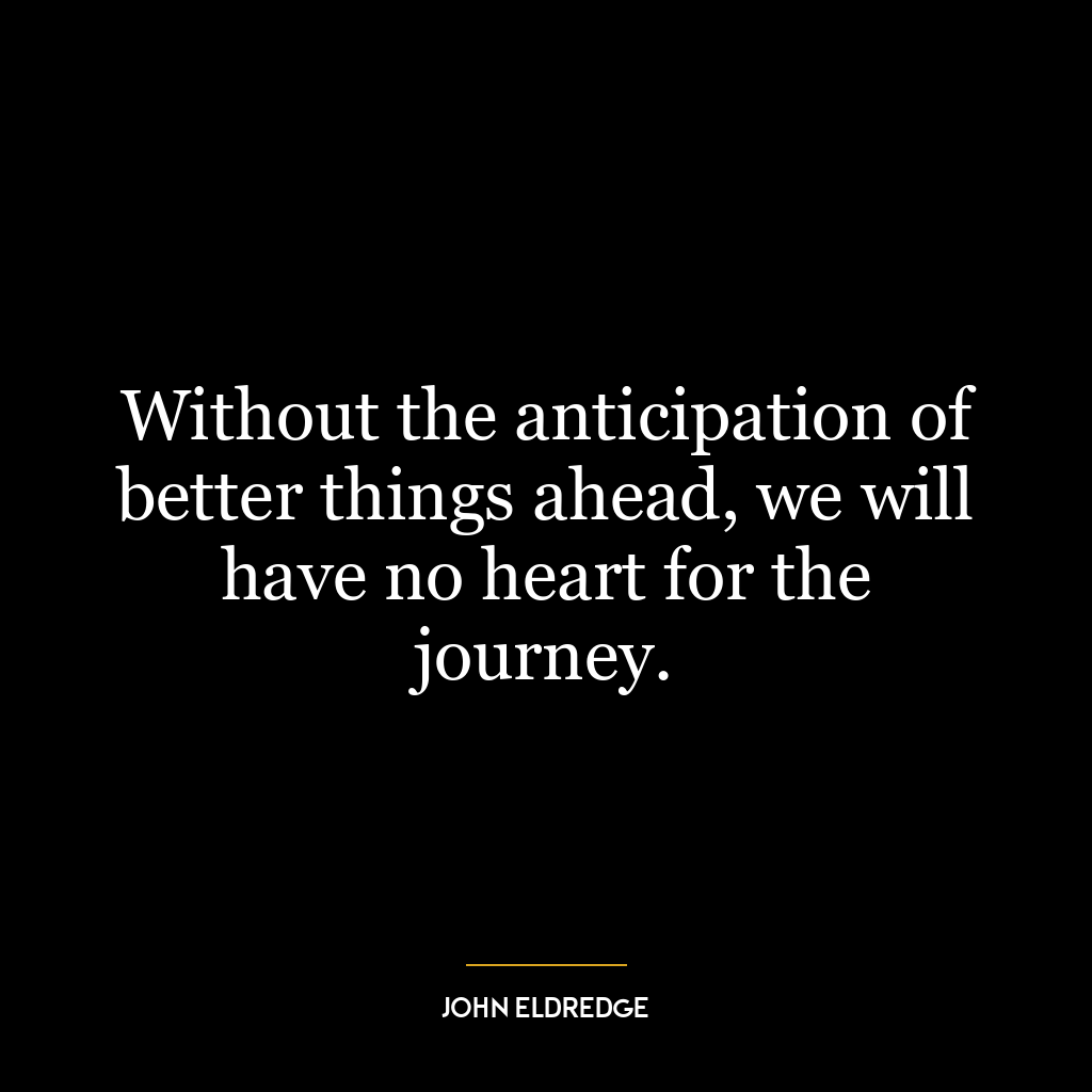 Without the anticipation of better things ahead, we will have no heart for the journey.