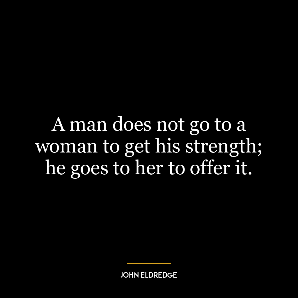 A man does not go to a woman to get his strength; he goes to her to offer it.