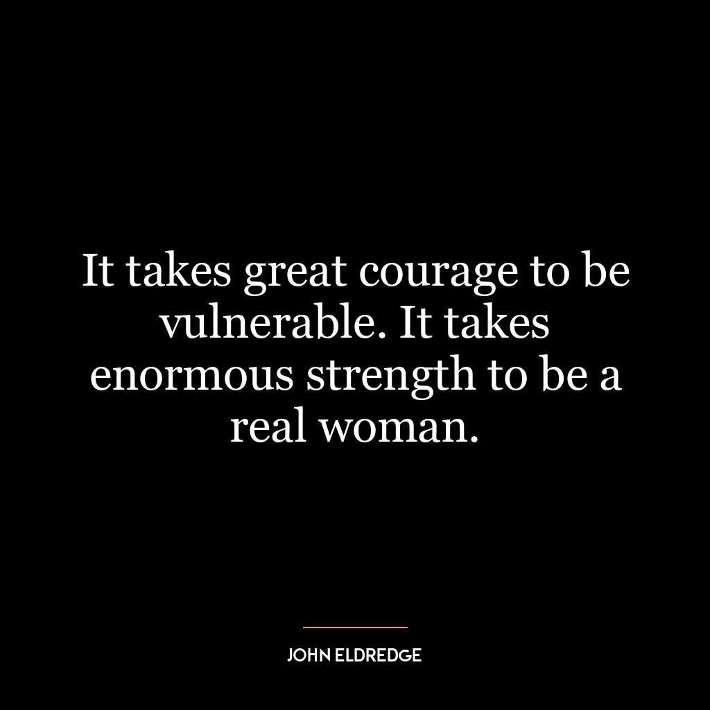 It takes great courage to be vulnerable. It takes enormous strength to be a real woman.