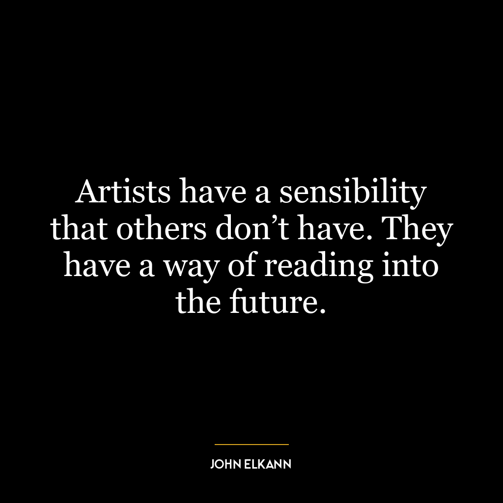 Artists have a sensibility that others don’t have. They have a way of reading into the future.