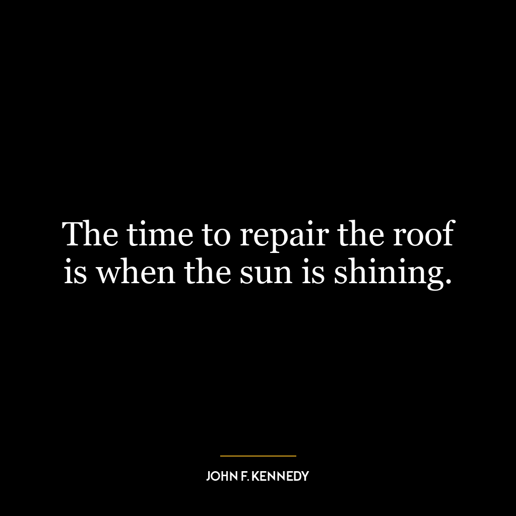 The time to repair the roof is when the sun is shining.