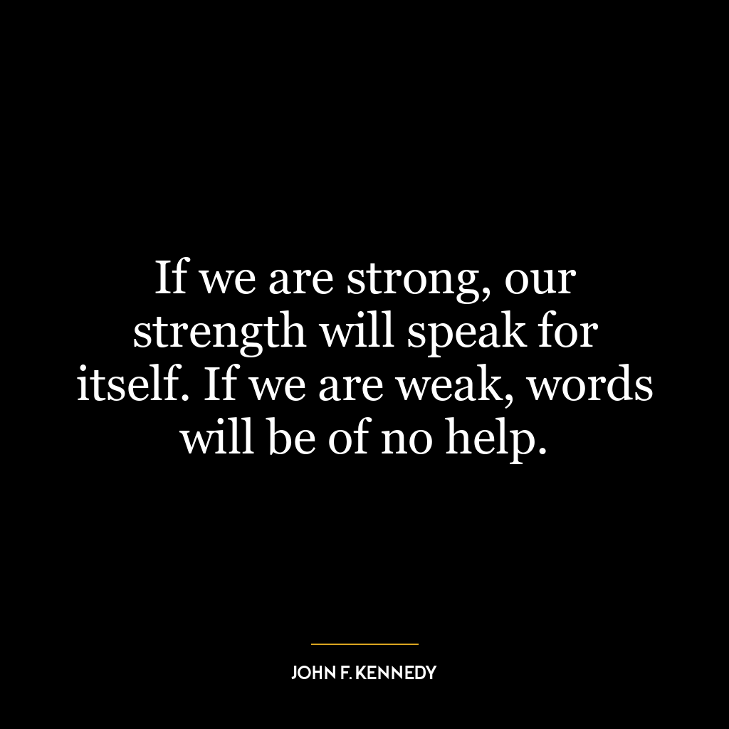 If we are strong, our strength will speak for itself. If we are weak, words will be of no help.