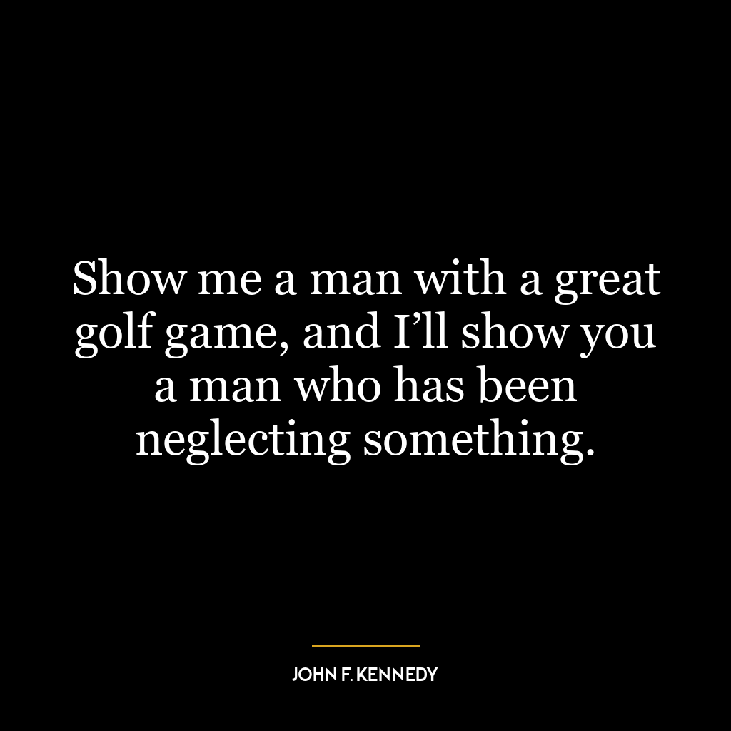 Show me a man with a great golf game, and I’ll show you a man who has been neglecting something.