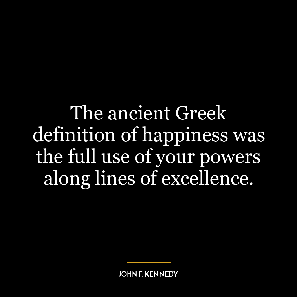 The ancient Greek definition of happiness was the full use of your powers along lines of excellence.