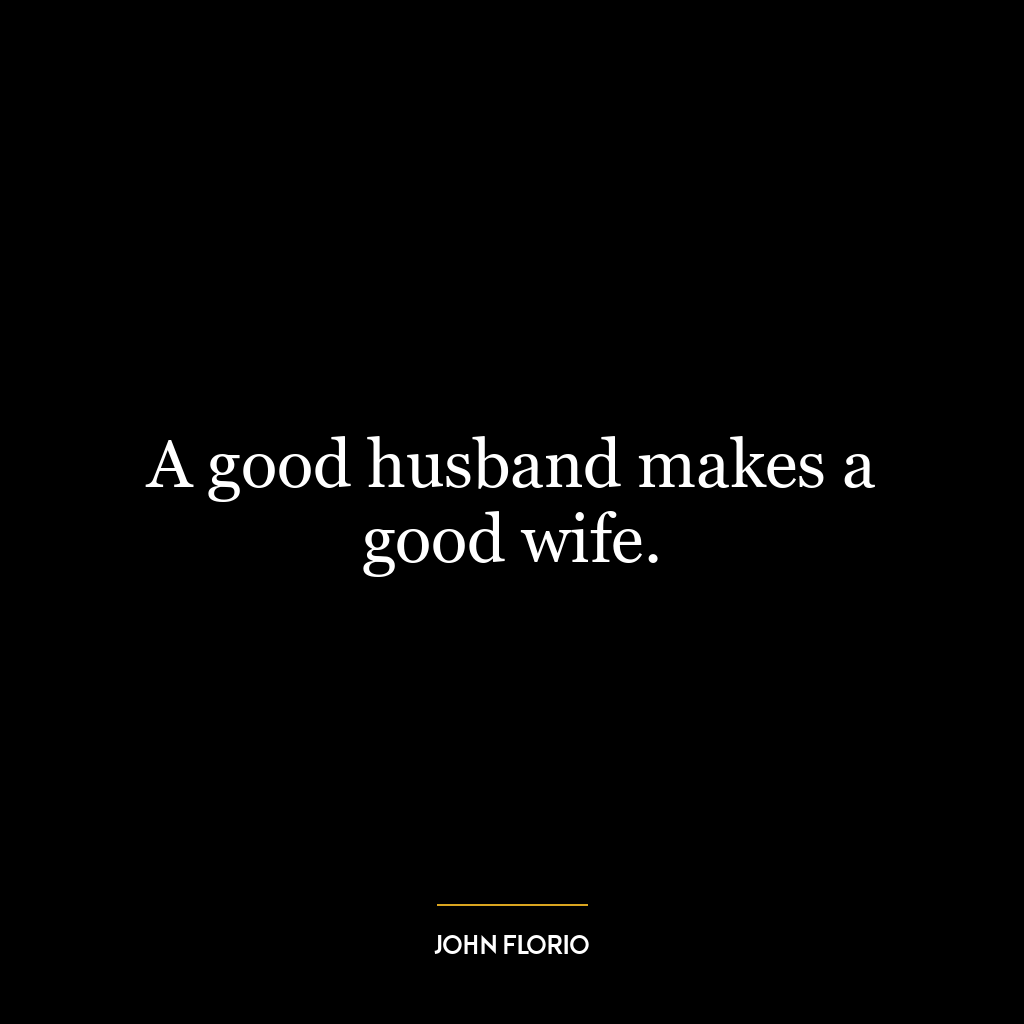 A good husband makes a good wife.