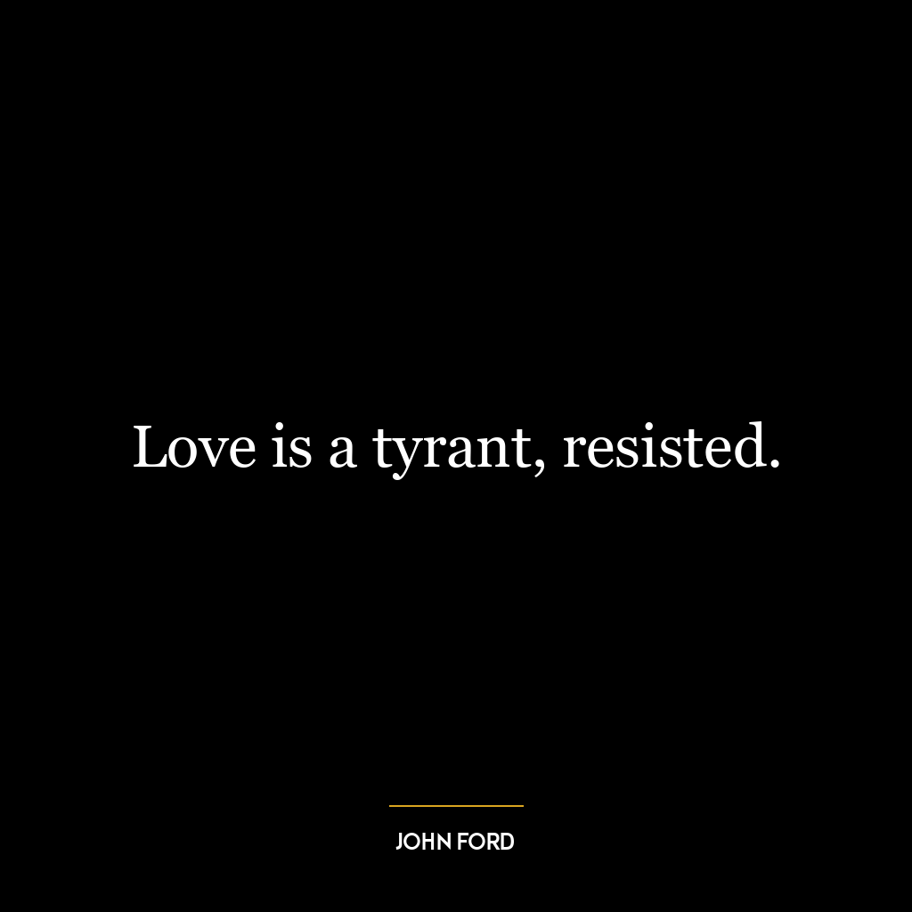 Love is a tyrant, resisted.