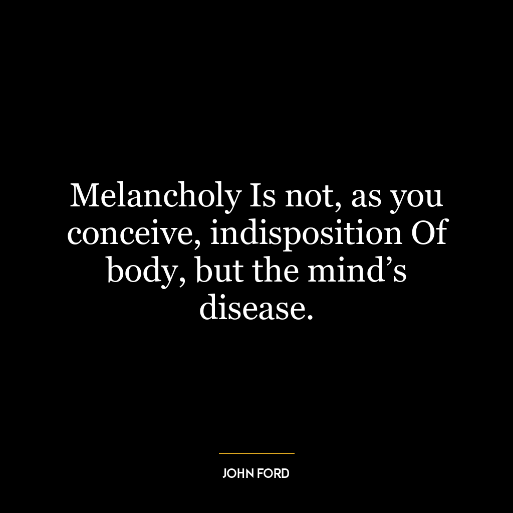 Melancholy Is not, as you conceive, indisposition Of body, but the mind’s disease.