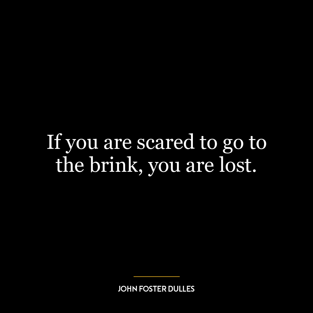 If you are scared to go to the brink, you are lost.