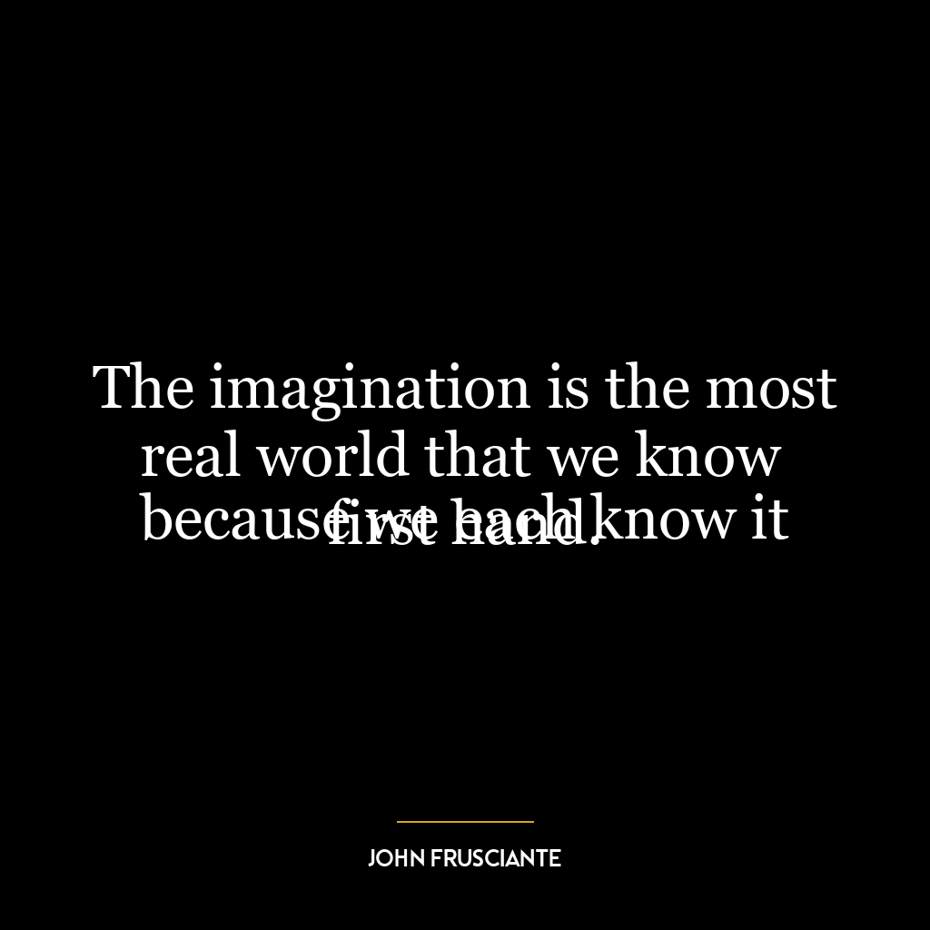 The imagination is the most real world that we know
because we each know it first hand.