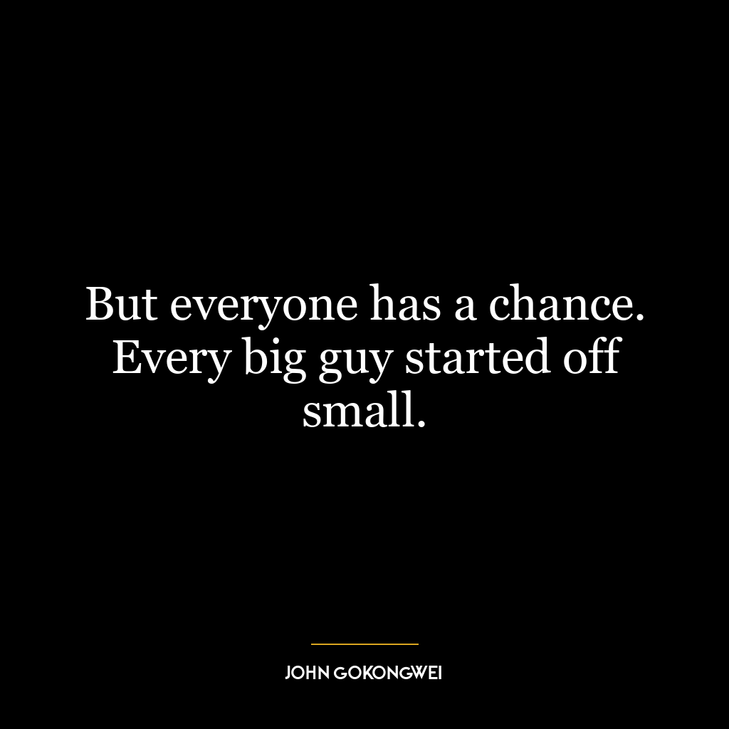 But everyone has a chance. Every big guy started off small.