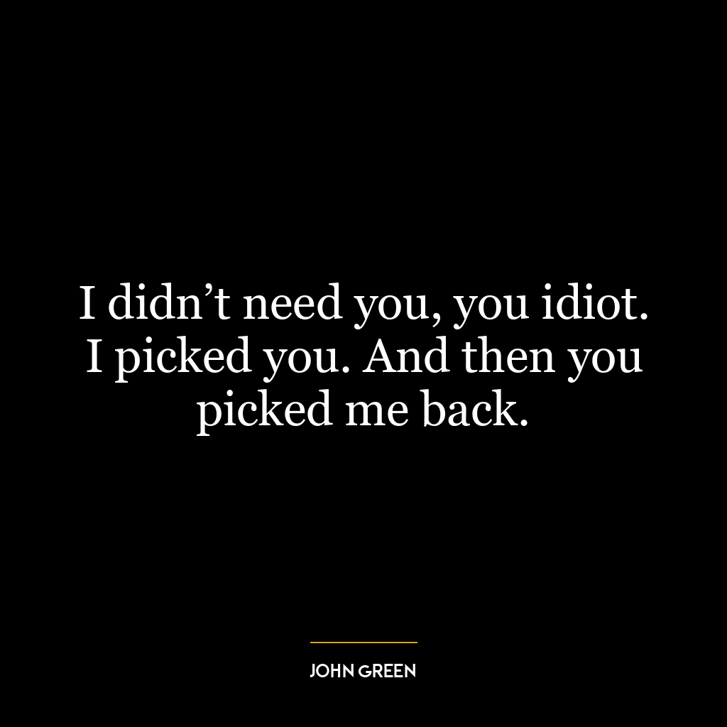 I didn’t need you, you idiot. I picked you. And then you picked me back.