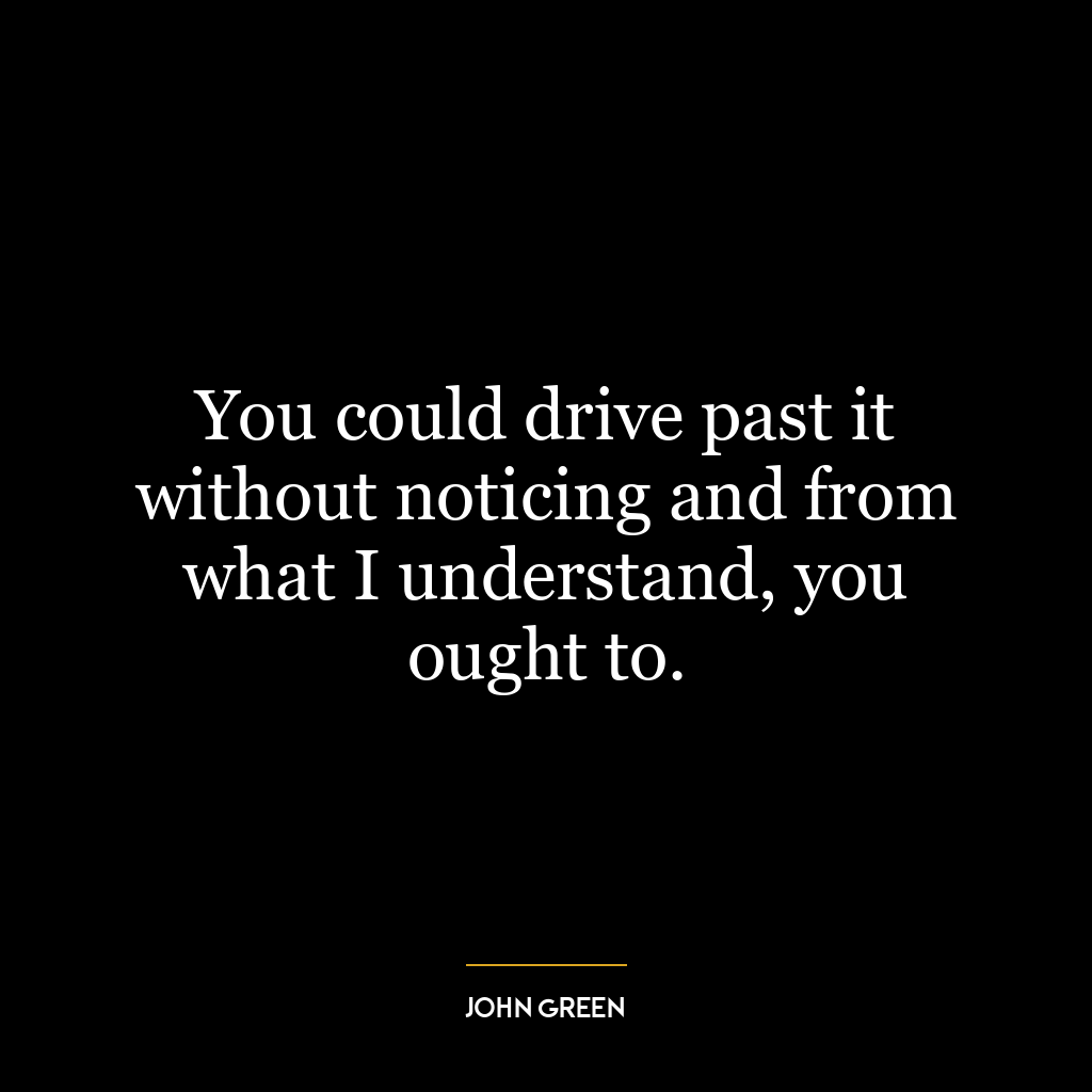 You could drive past it without noticing and from what I understand, you ought to.