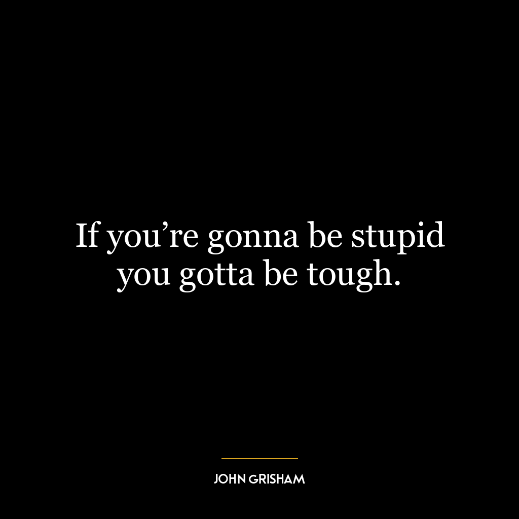 If you’re gonna be stupid you gotta be tough.