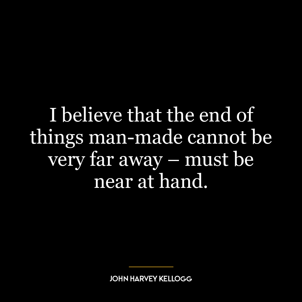 I believe that the end of things man-made cannot be very far away – must be near at hand.