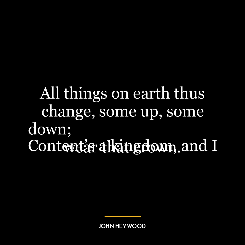 All things on earth thus change, some up, some down;
Content’s a kingdom, and I wear that crown.