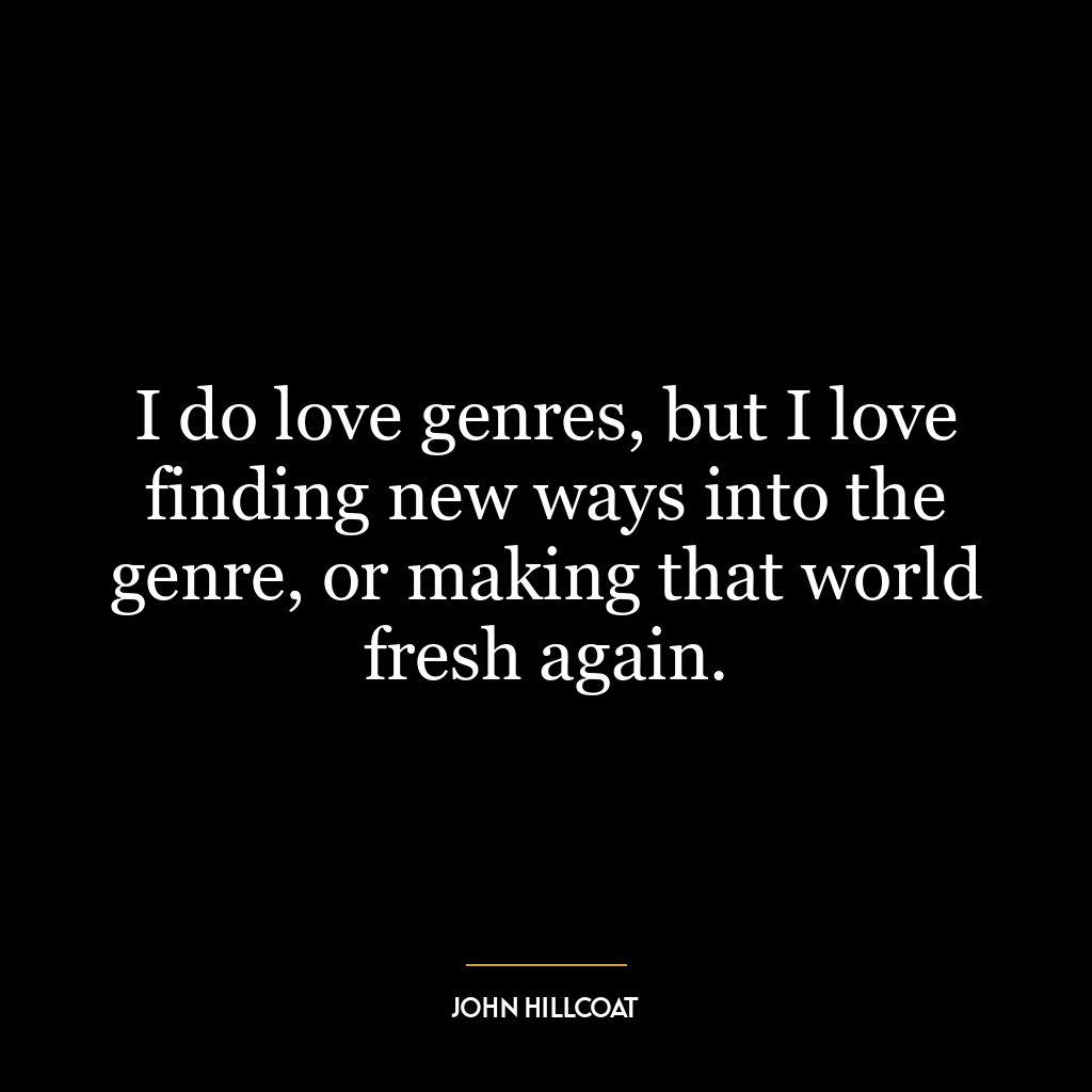 I do love genres, but I love finding new ways into the genre, or making that world fresh again.