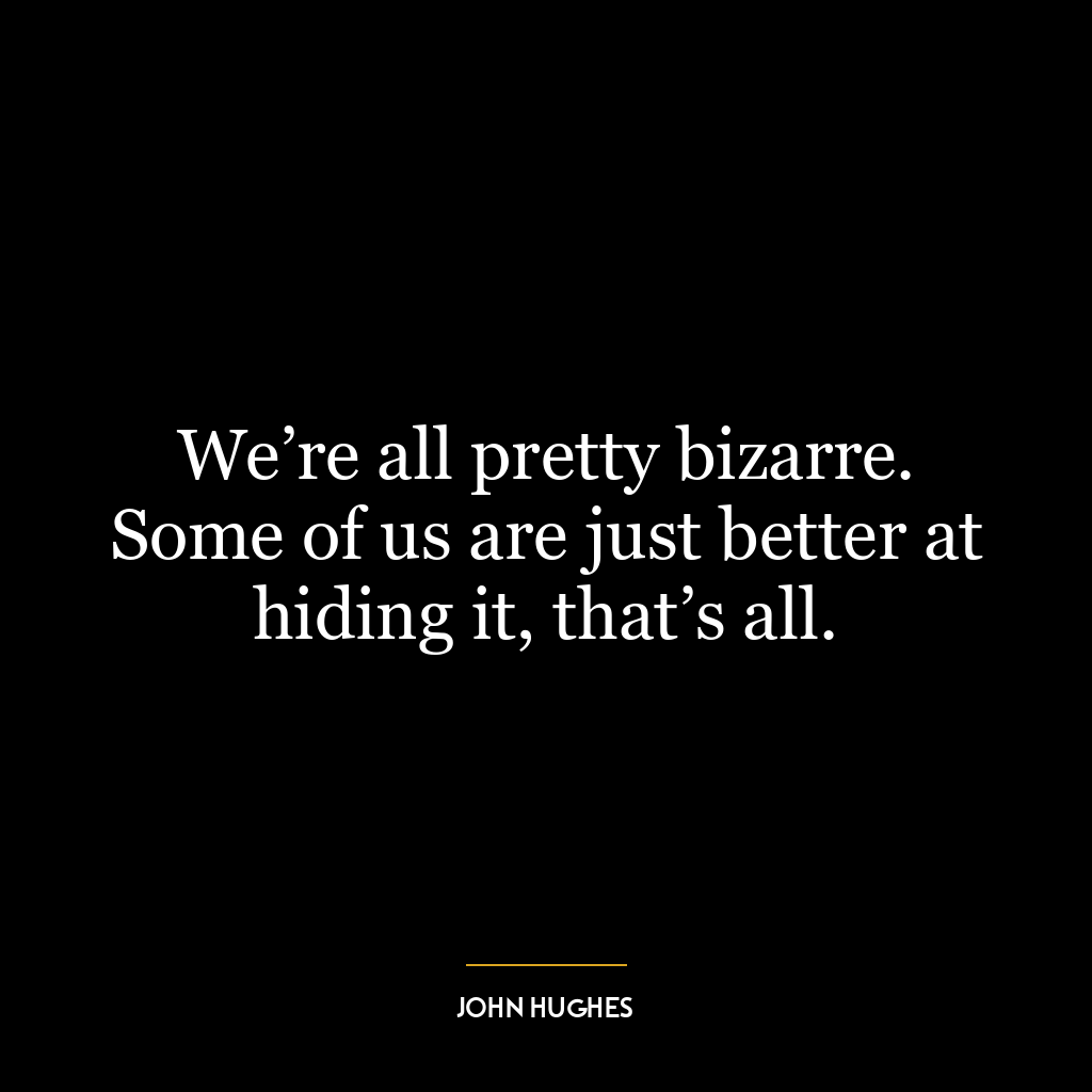 We’re all pretty bizarre. Some of us are just better at hiding it, that’s all.