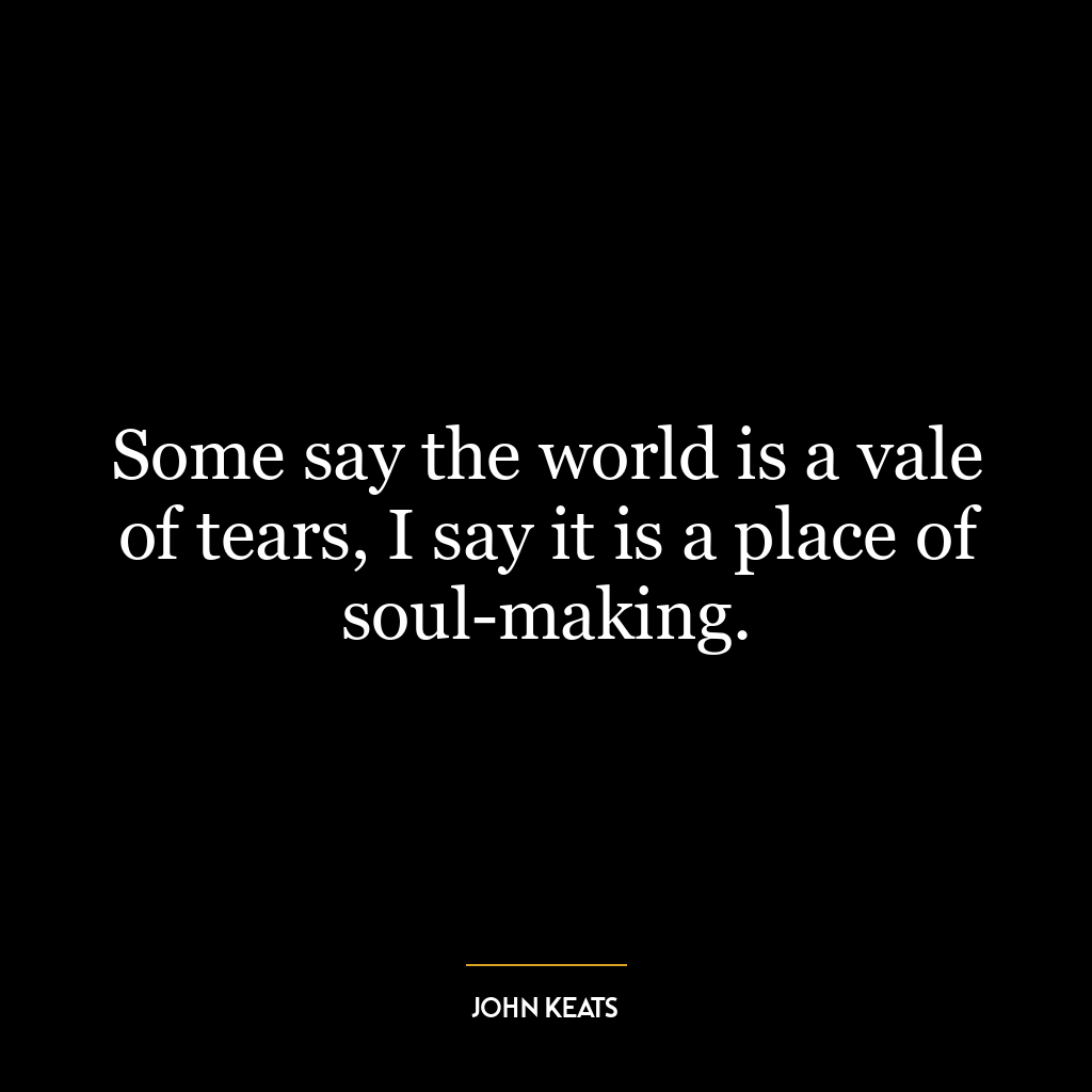 Some say the world is a vale of tears, I say it is a place of soul-making.