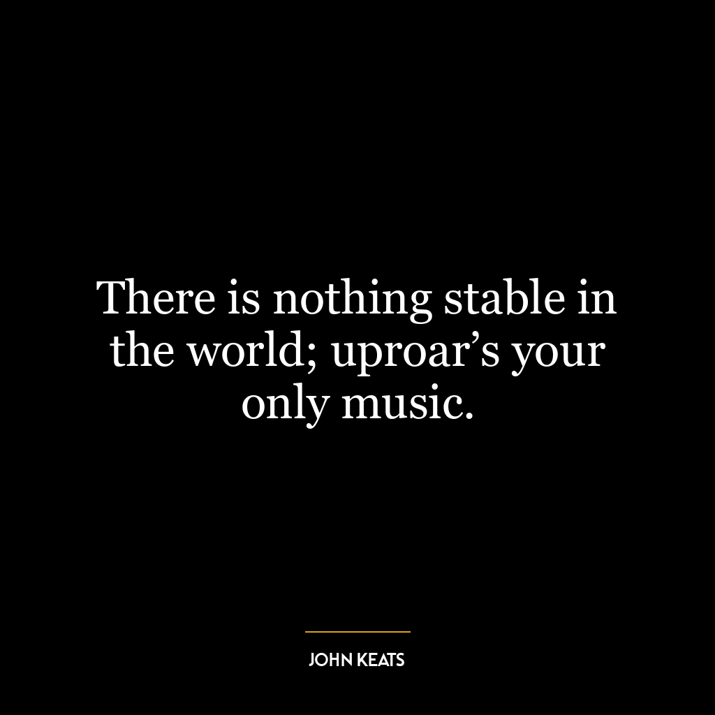 There is nothing stable in the world; uproar’s your only music.