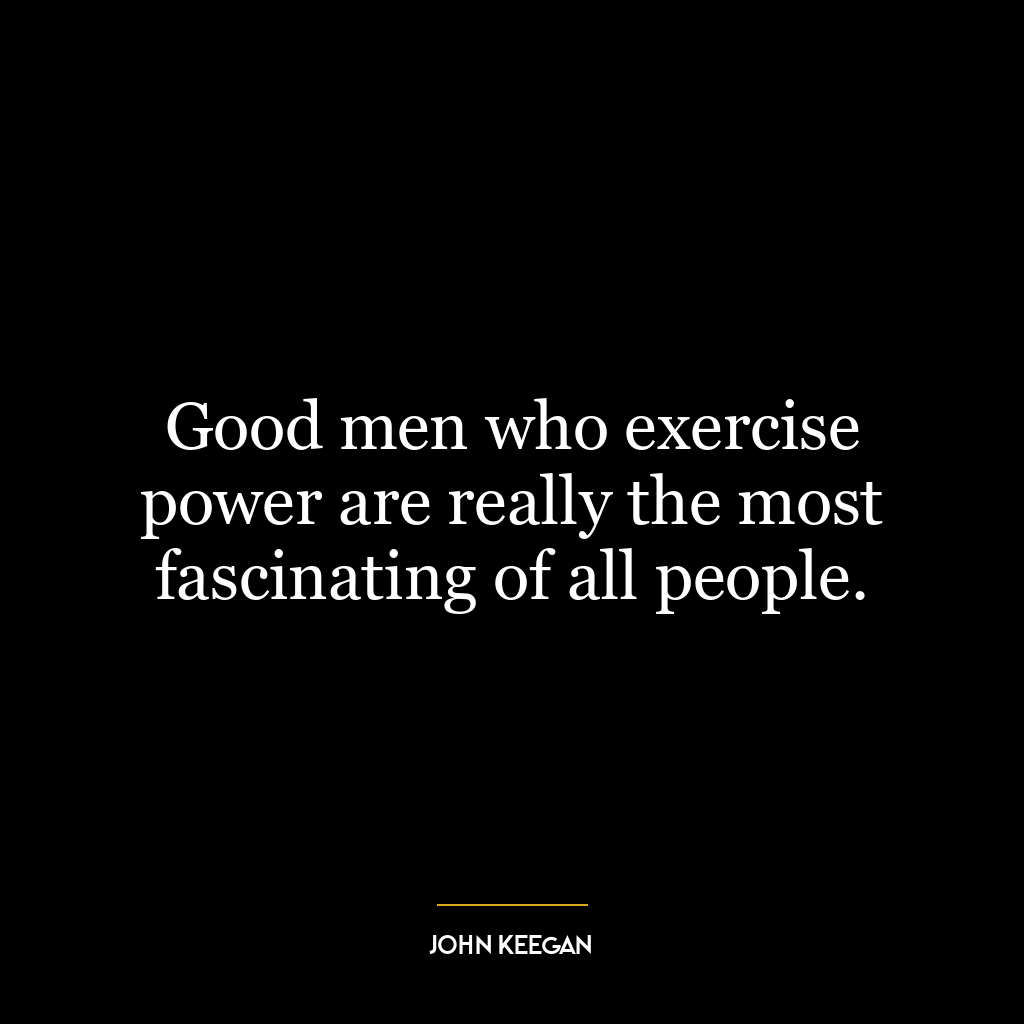 Good men who exercise power are really the most fascinating of all people.