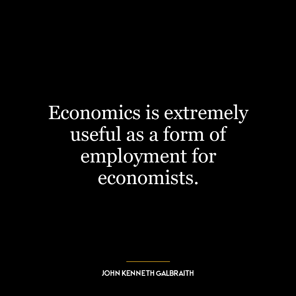 Economics is extremely useful as a form of employment for economists.