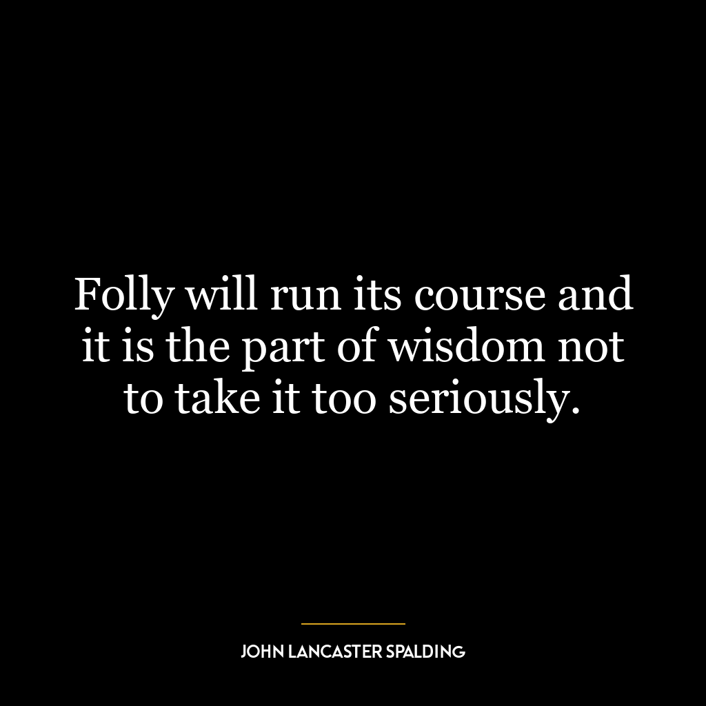 Folly will run its course and it is the part of wisdom not to take it too seriously.