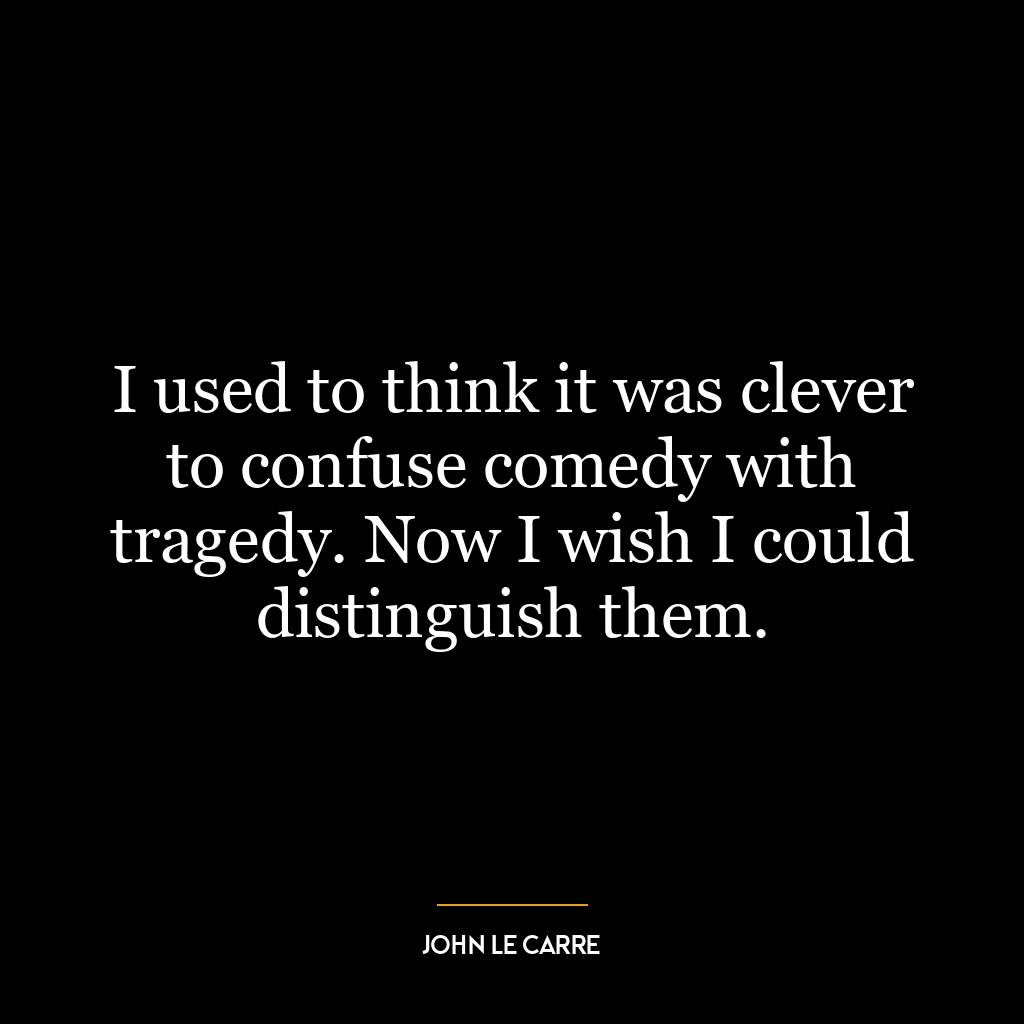 I used to think it was clever to confuse comedy with tragedy. Now I wish I could distinguish them.