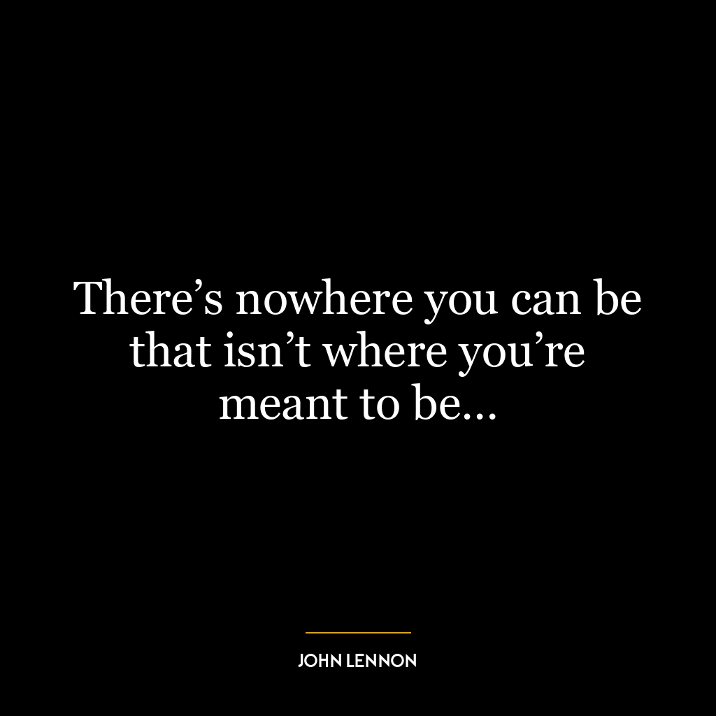 There’s nowhere you can be that isn’t where you’re meant to be…