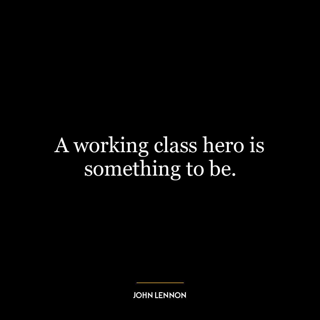 A working class hero is something to be.