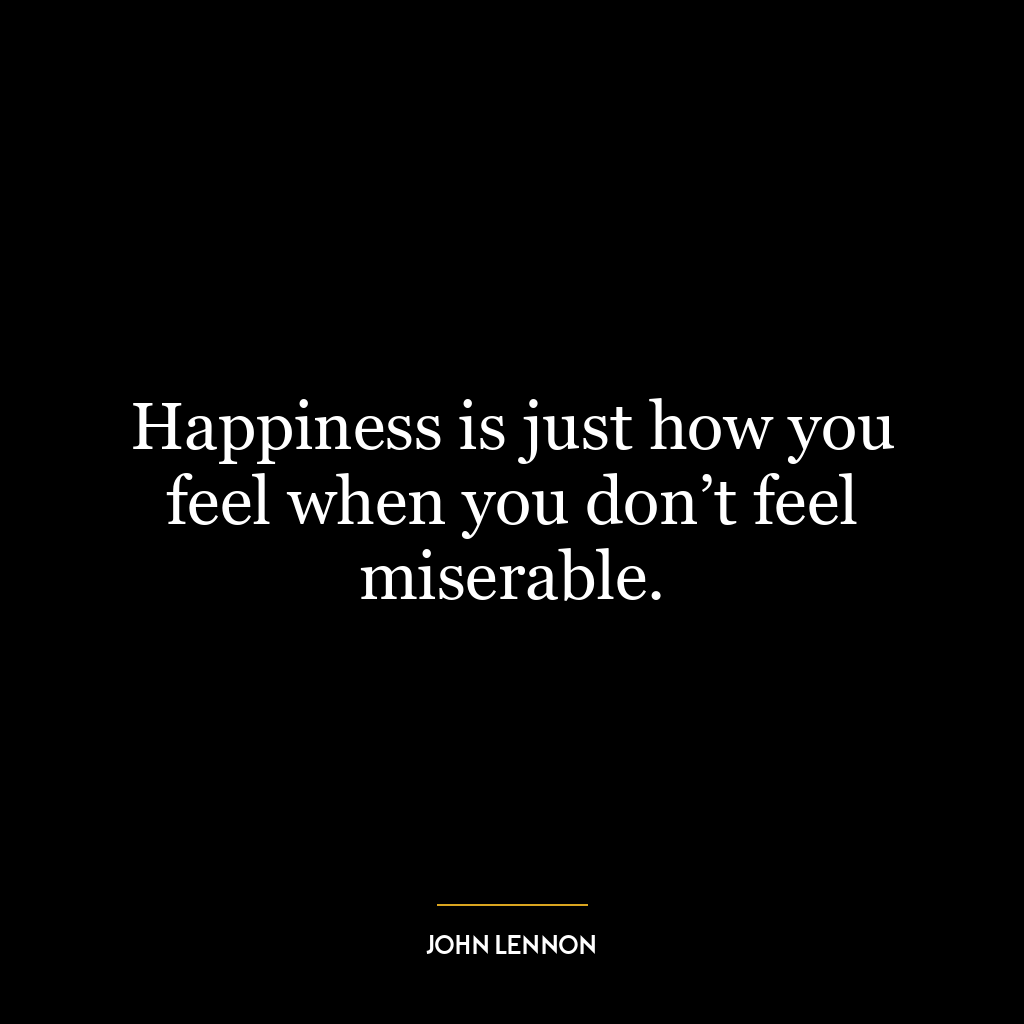 Happiness is just how you feel when you don’t feel miserable.