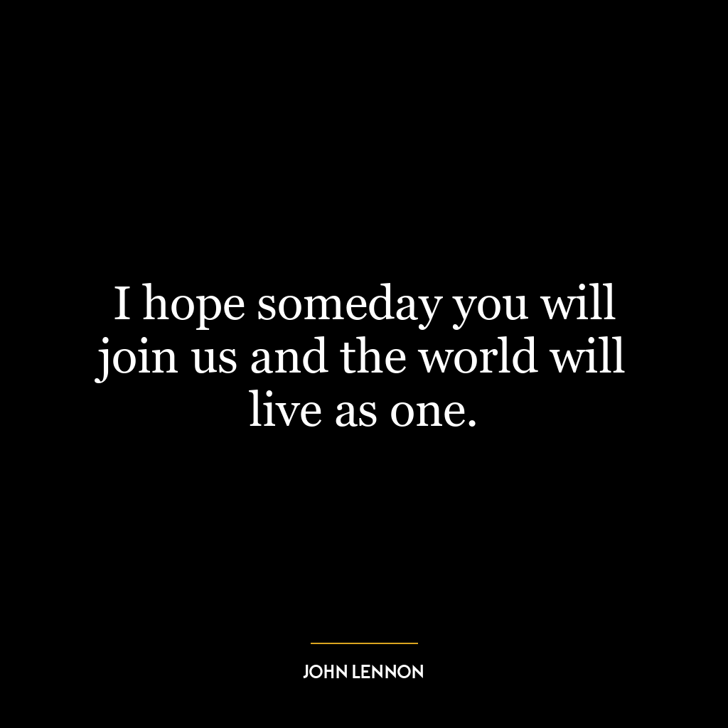 I hope someday you will join us and the world will live as one.