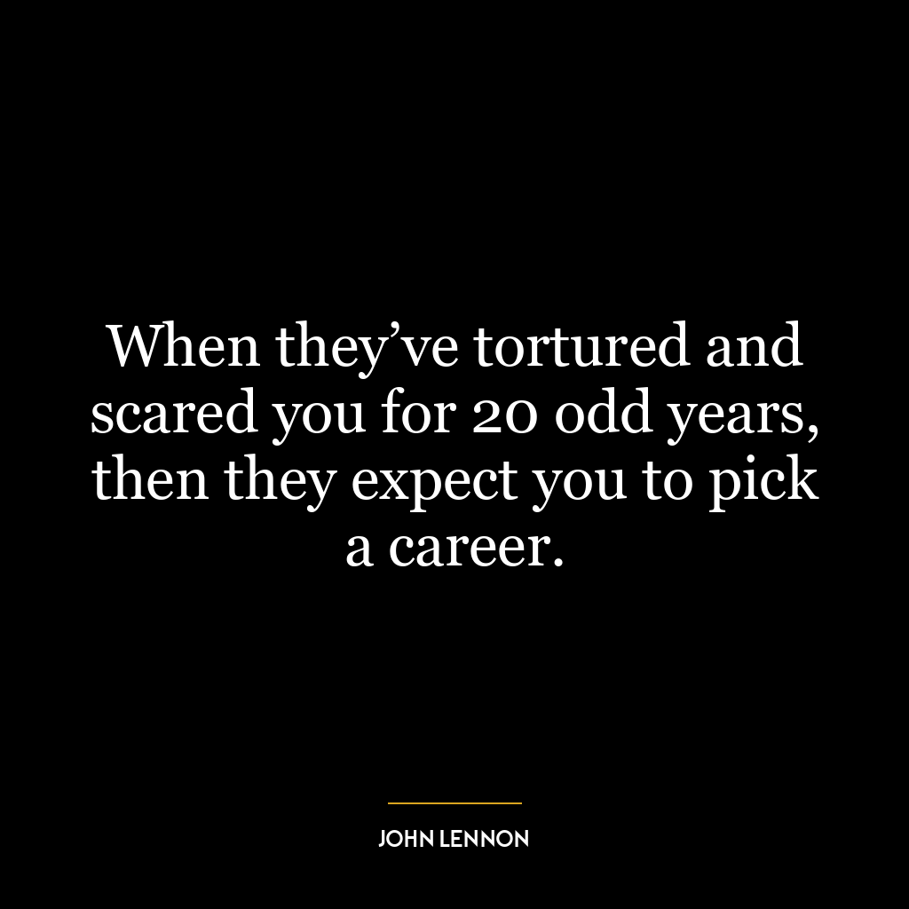 When they’ve tortured and scared you for 20 odd years, then they expect you to pick a career.