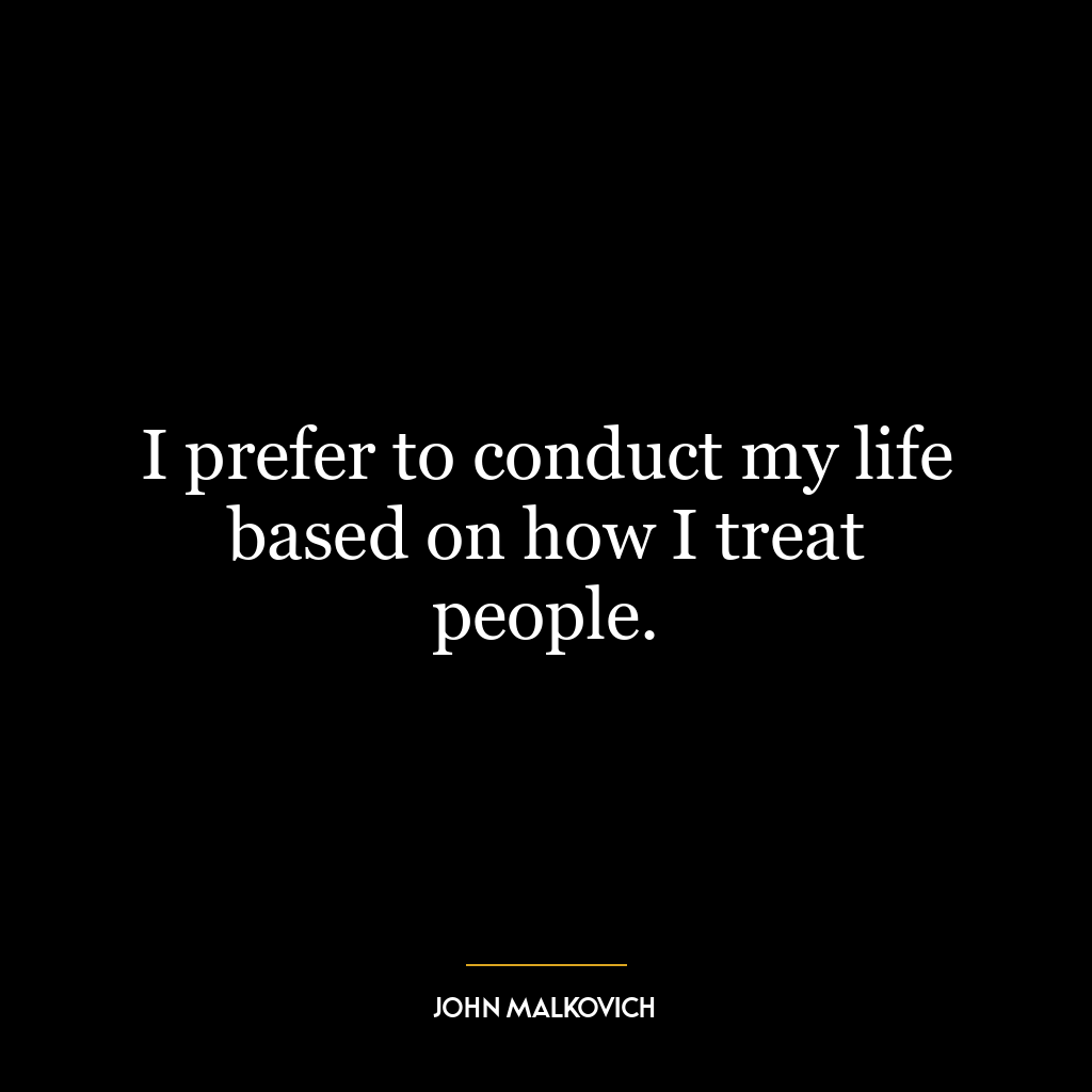 I prefer to conduct my life based on how I treat people.