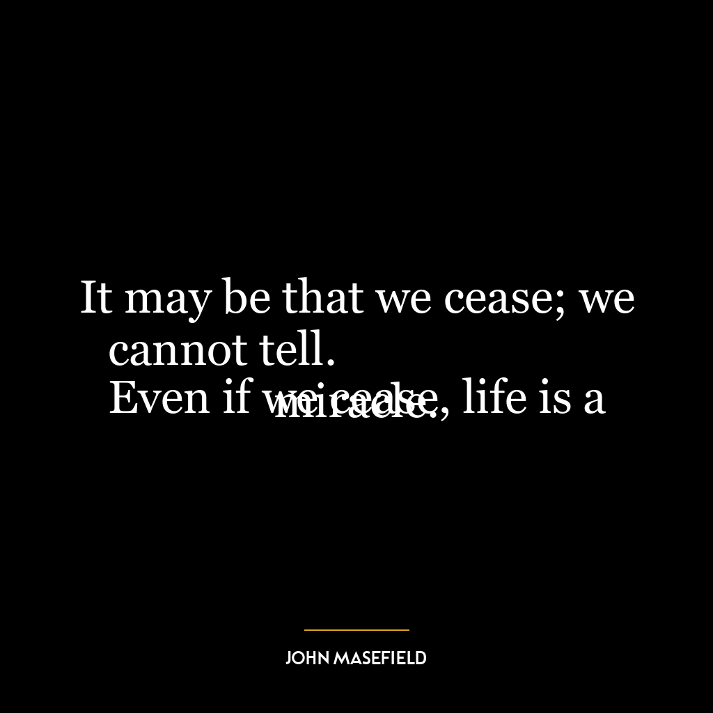 It may be that we cease; we cannot tell.
Even if we cease, life is a miracle.