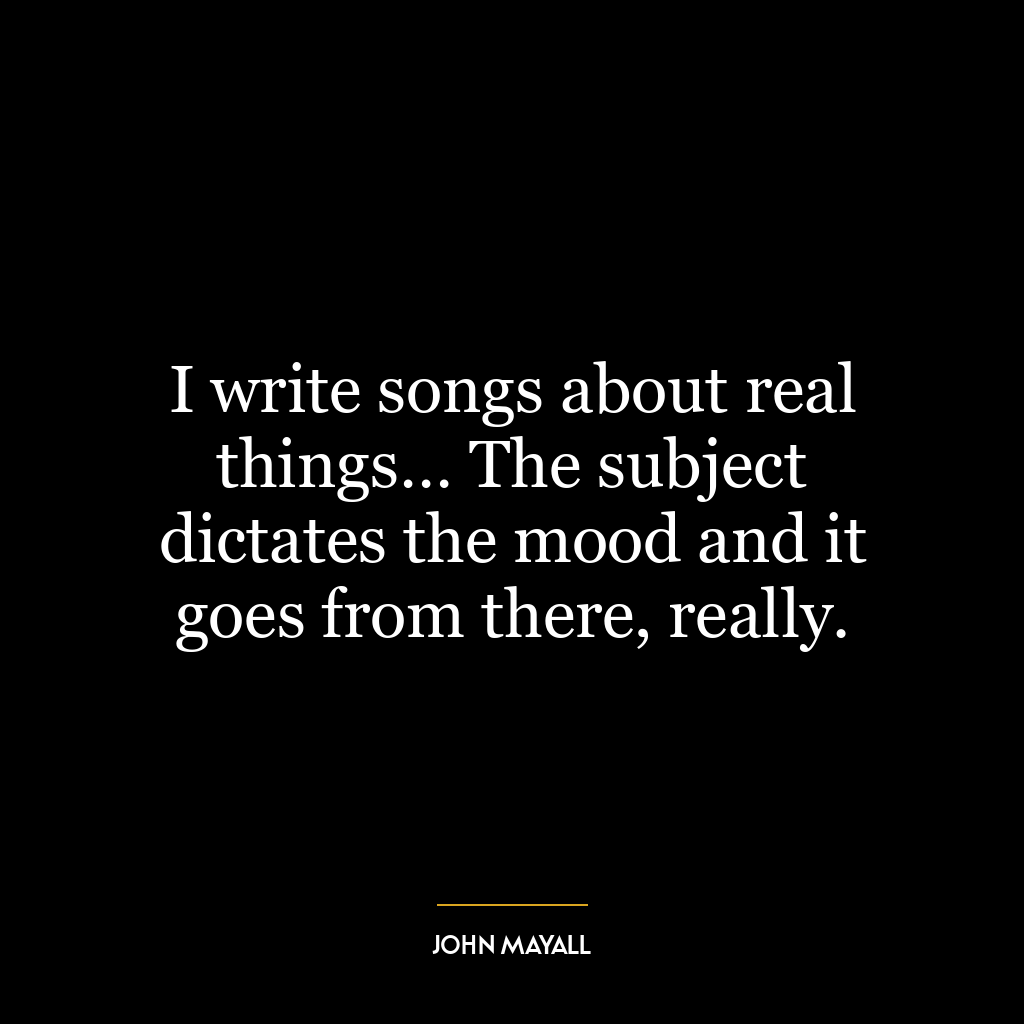 I write songs about real things… The subject dictates the mood and it goes from there, really.